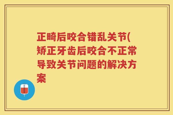 正畸后咬合错乱关节(矫正牙齿后咬合不正常导致关节问题的解决方案 正畸后咬合错乱关节(矫正牙齿后咬合不正常导致关节问题的解决方案