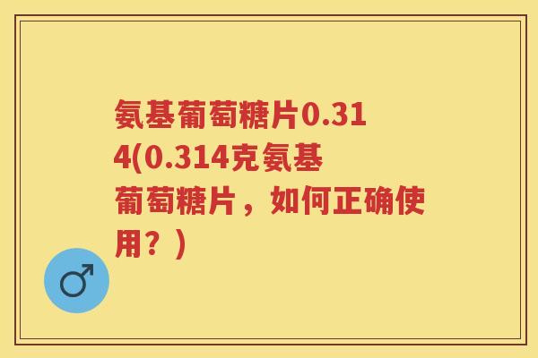 氨基葡萄糖片0.314(0.314克氨基葡萄糖片,如何正确使用?) 氨基葡萄糖片0.314(0.314克氨基葡萄糖片,如何正确使用?)
