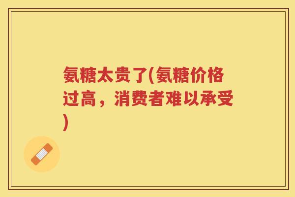 氨糖太贵了(氨糖价格过高，消费者难以承受)