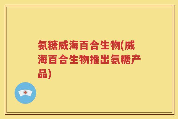 氨糖威海百合生物(威海百合生物推出氨糖产品) 氨糖威海百合生物(威海百合生物推出氨糖产品)
