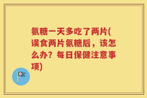 氨糖一天多吃了两片(误食两片氨糖后，该怎么办？每日保健注意事项)