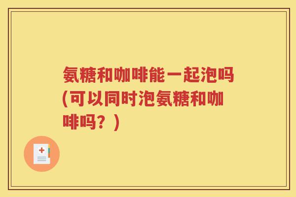 氨糖和咖啡能一起泡吗(可以同时泡氨糖和咖啡吗?) 氨糖和咖啡能一起泡吗(可以同时泡氨糖和咖啡吗?)