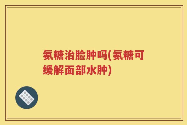 氨糖脸肿吗(氨糖可缓解面部水肿) 氨糖脸肿吗(氨糖可缓解面部水肿)