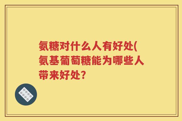 氨糖对什么人有好处(氨基葡萄糖能为哪些人带来好处? 氨糖对什么人有好处(氨基葡萄糖能为哪些人带来好处?