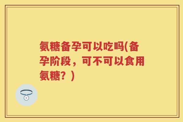 氨糖备孕可以吃吗(备孕阶段,可不可以食用氨糖?) 氨糖备孕可以吃吗(备孕阶段,可不可以食用氨糖?)