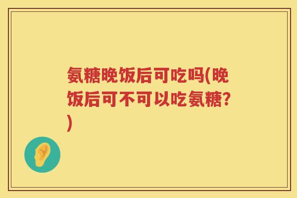 氨糖晚饭后可吃吗(晚饭后可不可以吃氨糖？)