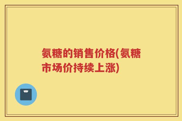 氨糖的销售价格(氨糖市场价持续上涨)