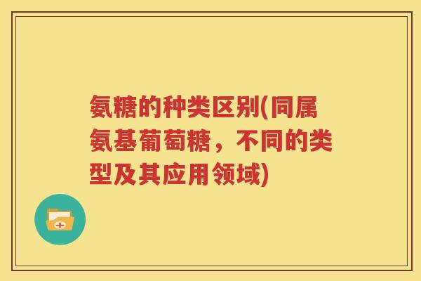 氨糖的种类区别(同属氨基葡萄糖，不同的类型及其应用领域)