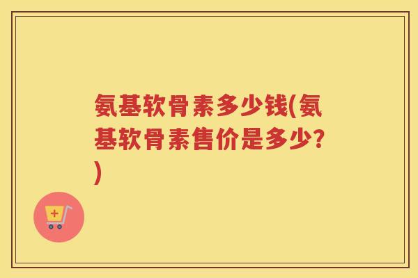 氨基软骨素多少钱(氨基软骨素售价是多少？)