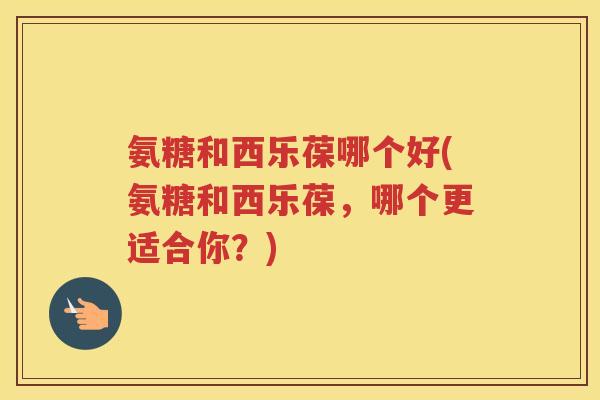 氨糖和西乐葆哪个好(氨糖和西乐葆,哪个更适合你?) 氨糖和西乐葆哪个好(氨糖和西乐葆,哪个更适合你?)
