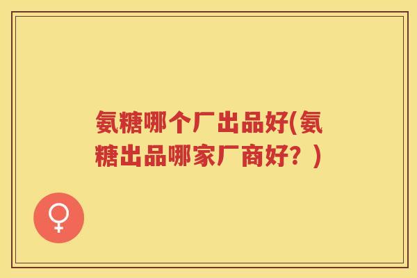氨糖哪个厂出品好(氨糖出品哪家厂商好?) 氨糖哪个厂出品好(氨糖出品哪家厂商好?)