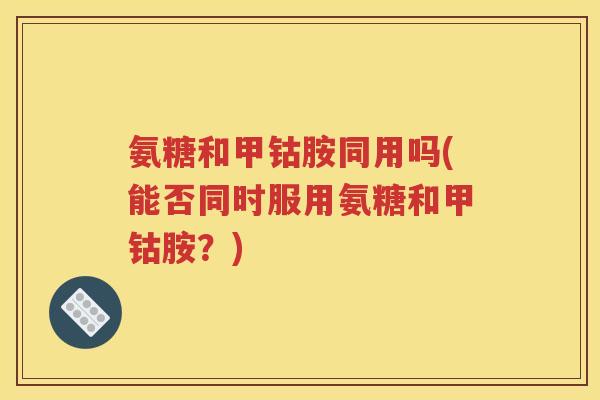 氨糖和甲钴胺同用吗(能否同时服用氨糖和甲钴胺?) 氨糖和甲钴胺同用吗(能否同时服用氨糖和甲钴胺?)