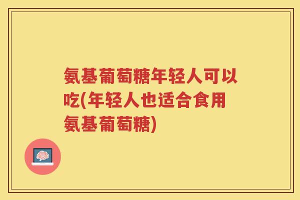 氨基葡萄糖年轻人可以吃(年轻人也适合食用氨基葡萄糖) 氨基葡萄糖年轻人可以吃(年轻人也适合食用氨基葡萄糖)