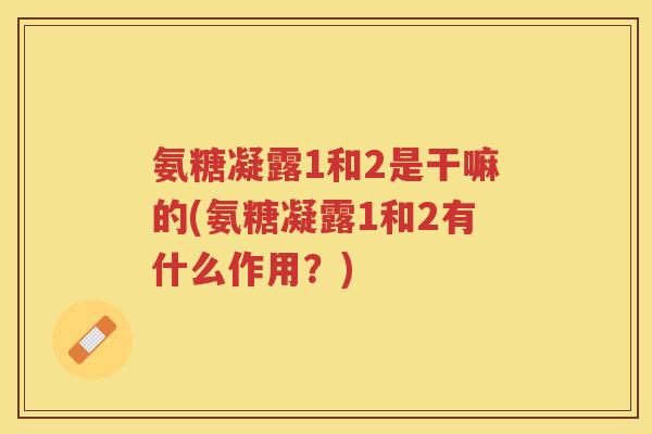氨糖凝露1和2是干嘛的(氨糖凝露1和2有什么作用?) 氨糖凝露1和2是干嘛的(氨糖凝露1和2有什么作用?)