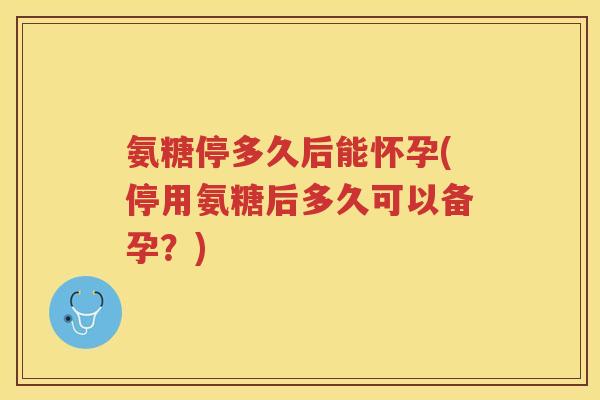 氨糖停多久后能怀孕(停用氨糖后多久可以备孕？)