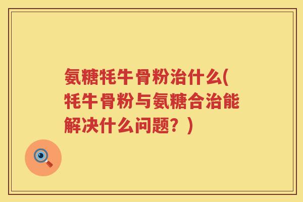 氨糖牦牛骨粉什么(牦牛骨粉与氨糖合能解决什么问题？)