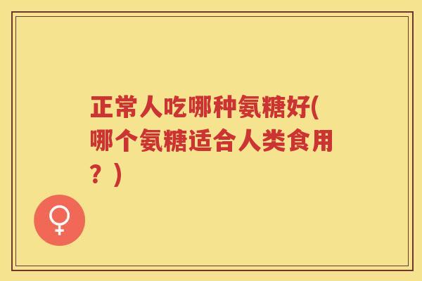 正常人吃哪种氨糖好(哪个氨糖适合人类食用?) 正常人吃哪种氨糖好(哪个氨糖适合人类食用?)