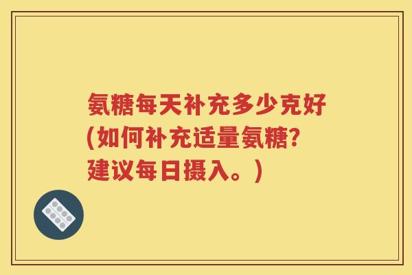 氨糖每天补充多少克好(如何补充适量氨糖？建议每日摄入。)