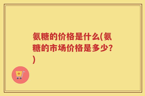 氨糖的价格是什么(氨糖的市场价格是多少？)
