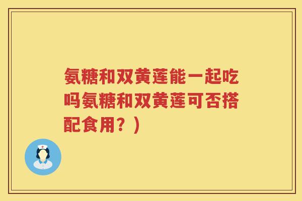 氨糖和双黄莲能一起吃吗氨糖和双黄莲可否搭配食用?) 氨糖和双黄莲能一起吃吗氨糖和双黄莲可否搭配食用?)