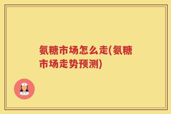 氨糖市场怎么走(氨糖市场走势预测) 氨糖市场怎么走(氨糖市场走势预测)
