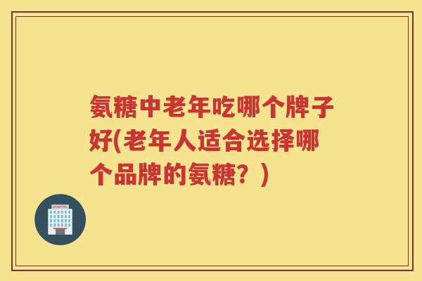 氨糖中老年吃哪个牌子好(老年人适合选择哪个品牌的氨糖?) 氨糖中老年吃哪个牌子好(老年人适合选择哪个品牌的氨糖?)