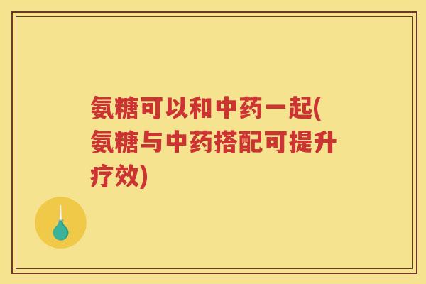 氨糖可以和一起(氨糖与搭配可提升疗效) 氨糖可以和一起(氨糖与搭配可提升疗效)