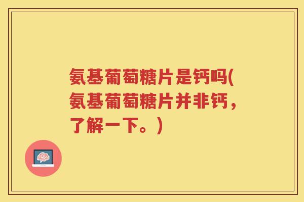 氨基葡萄糖片是钙吗(氨基葡萄糖片并非钙，了解一下。)