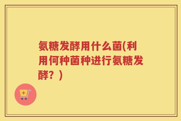 氨糖发酵用什么菌(利用何种菌种进行氨糖发酵?) 氨糖发酵用什么菌(利用何种菌种进行氨糖发酵?)