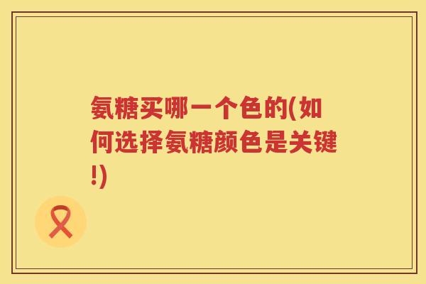 氨糖买哪一个色的(如何选择氨糖颜色是关键!)