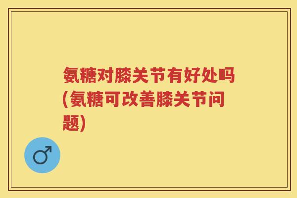 氨糖对膝关节有好处吗(氨糖可改善膝关节问题)