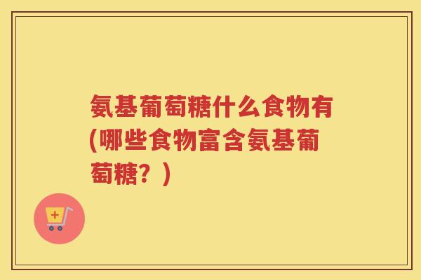 氨基葡萄糖什么食物有(哪些食物富含氨基葡萄糖？)