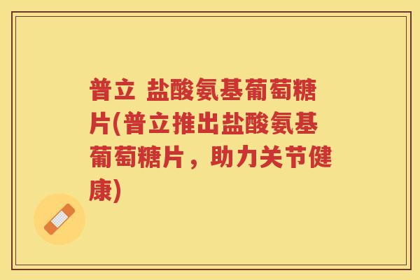 普立 盐酸氨基葡萄糖片(普立推出盐酸氨基葡萄糖片,助力关节健康) 普立 盐酸氨基葡萄糖片(普立推出盐酸氨基葡萄糖片,助力关节健康)