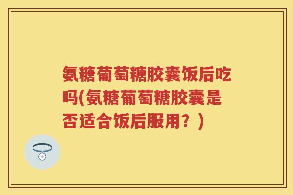 氨糖葡萄糖胶囊饭后吃吗(氨糖葡萄糖胶囊是否适合饭后服用？)