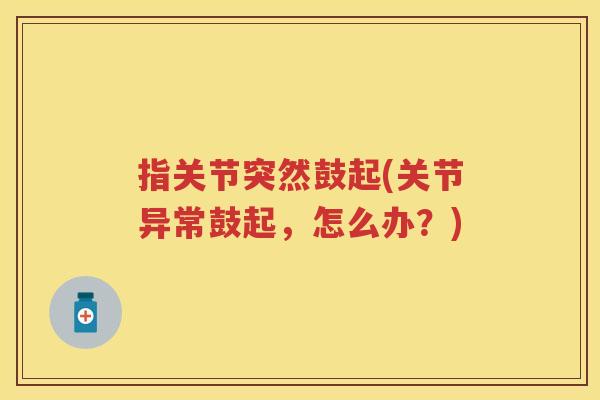 指关节突然鼓起(关节异常鼓起,怎么办?) 指关节突然鼓起(关节异常鼓起,怎么办?)
