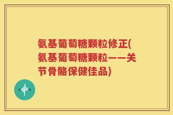 氨基葡萄糖颗粒修正(氨基葡萄糖颗粒——关节骨骼保健佳品) 氨基葡萄糖颗粒修正(氨基葡萄糖颗粒——关节骨骼保健佳品)