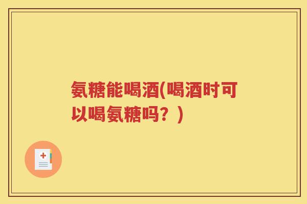 氨糖能喝酒(喝酒时可以喝氨糖吗？)