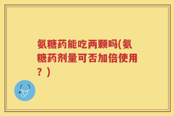 氨糖药能吃两颗吗(氨糖药剂量可否加倍使用?) 氨糖药能吃两颗吗(氨糖药剂量可否加倍使用?)