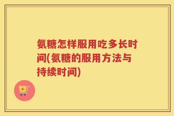 氨糖怎样服用吃多长时间(氨糖的服用方法与持续时间) 氨糖怎样服用吃多长时间(氨糖的服用方法与持续时间)