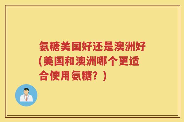 氨糖美国好还是澳洲好(美国和澳洲哪个更适合使用氨糖？)