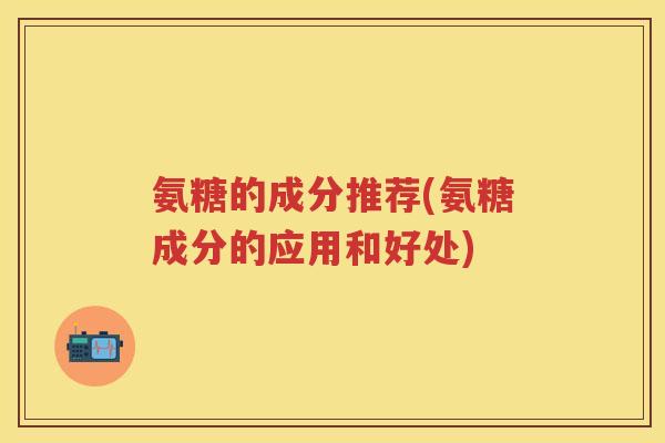 氨糖的成分推荐(氨糖成分的应用和好处)