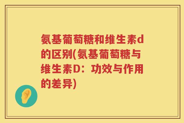 氨基葡萄糖和维生素d的区别(氨基葡萄糖与维生素D：功效与作用的差异)