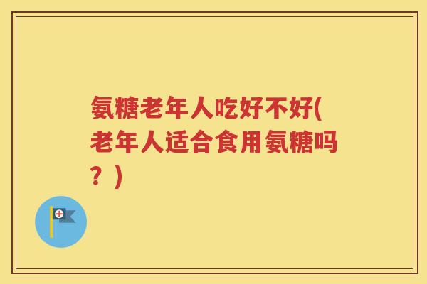 氨糖老年人吃好不好(老年人适合食用氨糖吗？)