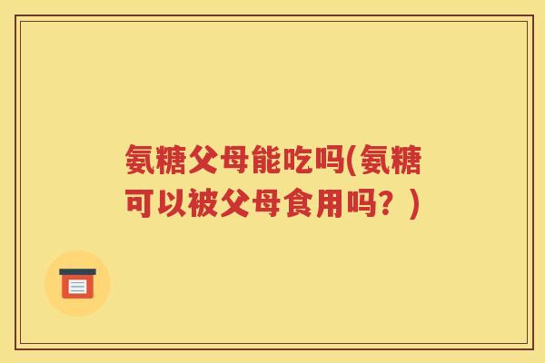 氨糖父母能吃吗(氨糖可以被父母食用吗？)