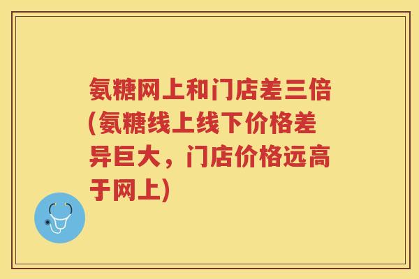 氨糖网上和门店差三倍(氨糖线上线下价格差异巨大,门店价格远高于网上) 氨糖网上和门店差三倍(氨糖线上线下价格差异巨大,门店价格远高于网上)