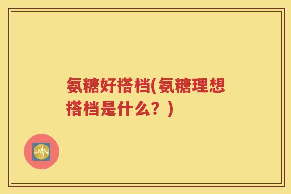 氨糖好搭档(氨糖理想搭档是什么?) 氨糖好搭档(氨糖理想搭档是什么?)