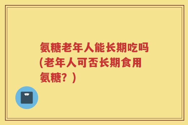 氨糖老年人能长期吃吗(老年人可否长期食用氨糖？)