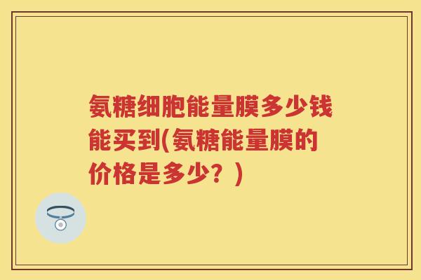氨糖细胞能量膜多少钱能买到(氨糖能量膜的价格是多少?) 氨糖细胞能量膜多少钱能买到(氨糖能量膜的价格是多少?)