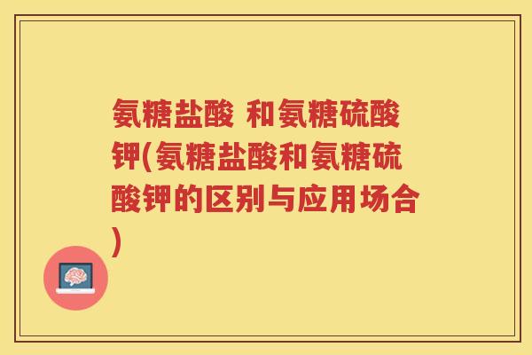 氨糖盐酸 和氨糖硫酸钾(氨糖盐酸和氨糖硫酸钾的区别与应用场合) 氨糖盐酸 和氨糖硫酸钾(氨糖盐酸和氨糖硫酸钾的区别与应用场合)