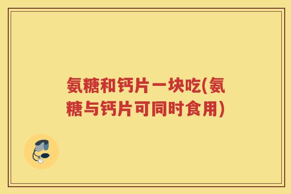 氨糖和钙片一块吃(氨糖与钙片可同时食用) 氨糖和钙片一块吃(氨糖与钙片可同时食用)